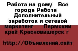 Работа на дому - Все города Работа » Дополнительный заработок и сетевой маркетинг   . Пермский край,Красновишерск г.